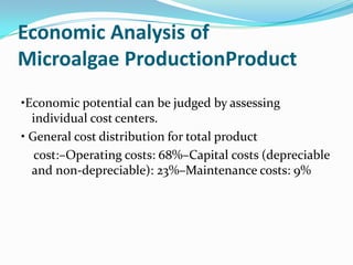 Economic Analysis of
Microalgae ProductionProduct
•Economic potential can be judged by assessing
  individual cost centers.
• General cost distribution for total product
   cost:–Operating costs: 68%–Capital costs (depreciable
  and non-depreciable): 23%–Maintenance costs: 9%
 