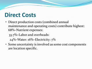 Direct Costs
• Direct production costs (combined annual
  maintenance and operating costs) contribute highest:
  68%–Nutrient expenses:
  33.7%–Labor and overheads:
   24%–Water: 16%–Electricity: 7%
• Some uncertainty is involved as some cost components
  are location specific.
 