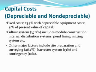 Capital Costs
(Depreciable and Nondepreciable)
•Fixed costs: 23.3% with depreciable equipment costs:
  51% of present value of capital.
•Culture system (37.7%) includes module construction,
  internal distribution systems, pond lining, mixing
  system etc.
• Other major factors include site preparation and
  surveying (26.2%), harvester system (13%) and
  contingency (12%).
 