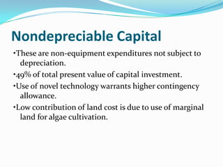 Nondepreciable Capital
•These are non-equipment expenditures not subject to
  depreciation.
•49% of total present value of capital investment.
•Use of novel technology warrants higher contingency
  allowance.
•Low contribution of land cost is due to use of marginal
  land for algae cultivation.
 