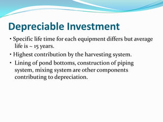 Depreciable Investment
• Specific life time for each equipment differs but average
   life is ~ 15 years.
• Highest contribution by the harvesting system.
• Lining of pond bottoms, construction of piping
   system, mixing system are other components
   contributing to depreciation.
 