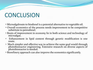 CONCLUSION
• Microalgalroute to biodiesel is a potential alternative to vegetable oil.
• Overall economics of the process needs improvement to be competitive
   substitute to petrodiesel.
• Roots of improvement in economy lie in both science and technology of
   microalgae.
• Enhancement in lipid content through genetic modification is one
   route.
• Much simpler and effective way to achieve the same goal would through
   photobioreactor engineering. Extensive research on diverse aspects of
   photobioreactor is needed.
• Biorefinery approach can also improve the economics significantly.
 