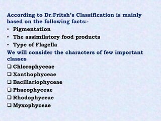 According to Dr.Fritsh’s Classification is mainly
based on the following facts:-
• Pigmentation
• The assimilatory food products
• Type of Flagella
We will consider the characters of few important
classes
 Chlorophyceae
 Xanthophyceae
 Bacillariophyceae
 Phaeophyceae
 Rhodophyceae
 Myxophyceae
 