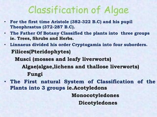 Classification of Algae
• For the first time Aristole (382-322 B.C) and his pupil
Theophrastus (372-287 B.C).
• The Father Of Botany Classified the plants into three groups
ie. Trees, Shrubs and Herbs.
• Linnaeus divided his order Cryptogamia into four suborders.
Filices(Pteridophytes)
Musci (mosses and leafy liverworts)
Algae(algae,lichens and thallose liverworts)
Fungi
• The First natural System of Classification of the
Plants into 3 groups ie.Acotyledons
Monocotyledones
Dicotyledones
 