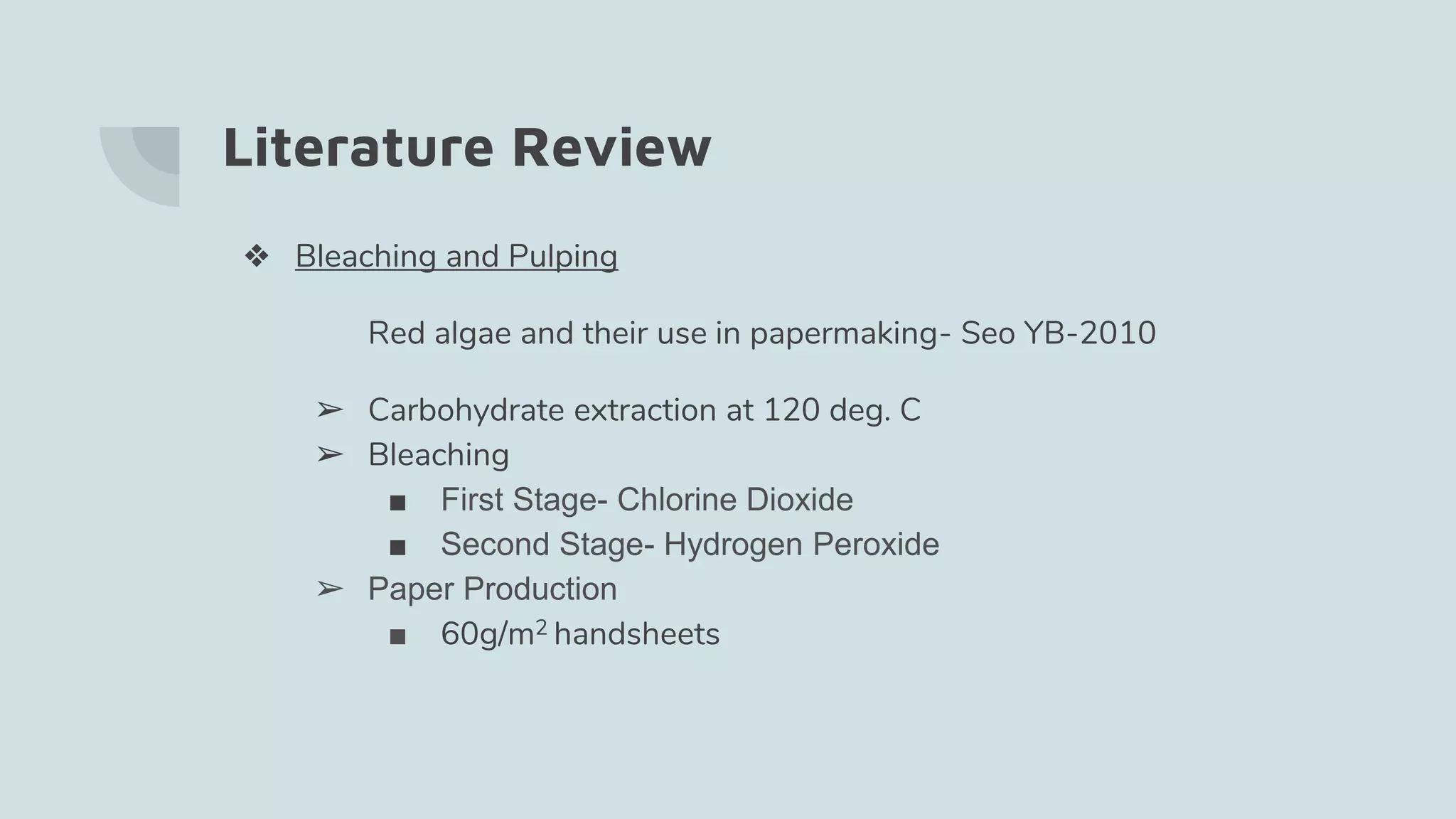 Literature Review
❖ Bleaching and Pulping
Red algae and their use in papermaking- Seo YB-2010
➢ Carbohydrate extraction at 120 deg. C
➢ Bleaching
■ First Stage- Chlorine Dioxide
■ Second Stage- Hydrogen Peroxide
➢ Paper Production
■ 60g/m2 handsheets
 