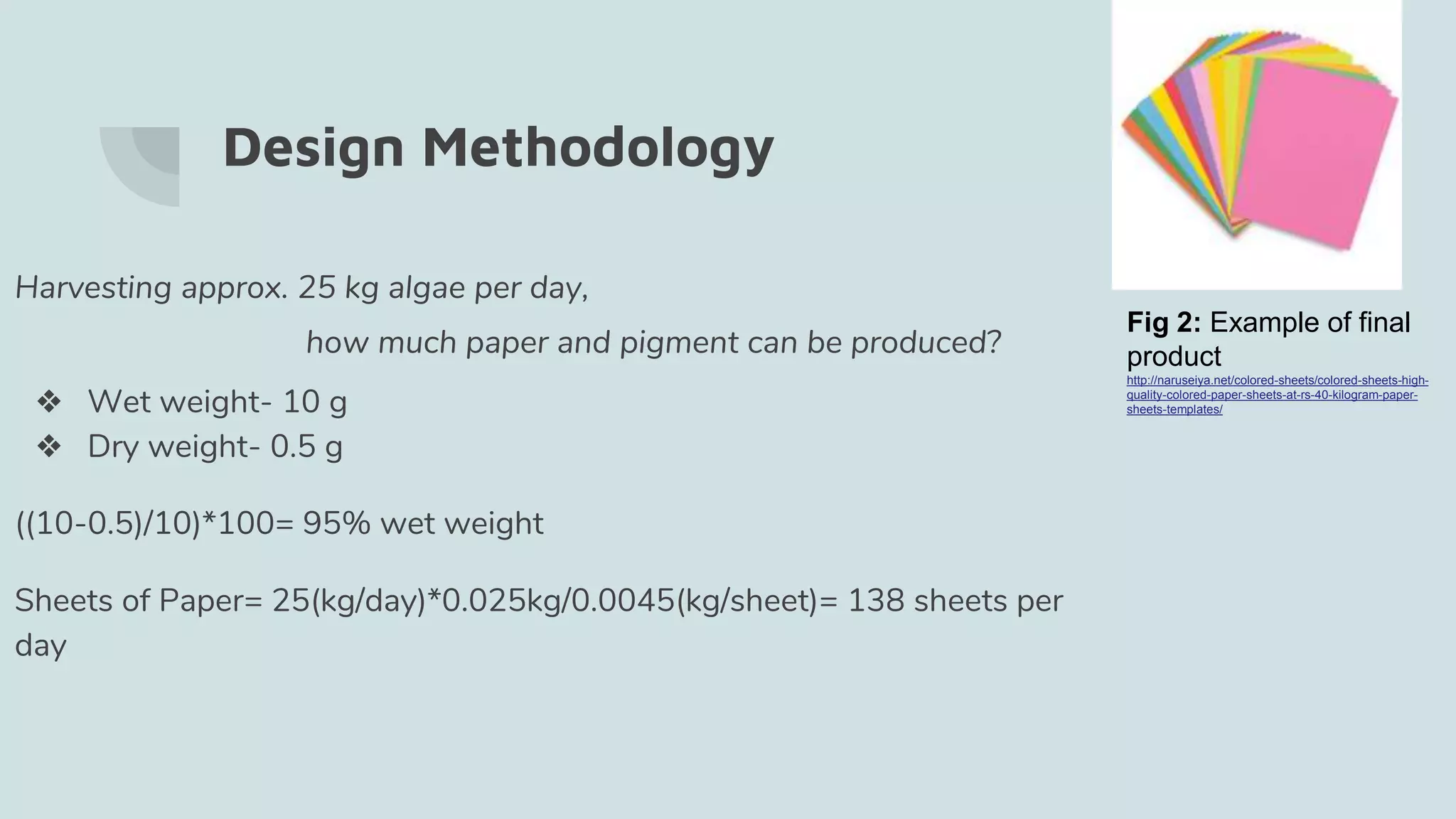 Design Methodology
Harvesting approx. 25 kg algae per day,
how much paper and pigment can be produced?
❖ Wet weight- 10 g
❖ Dry weight- 0.5 g
((10-0.5)/10)*100= 95% wet weight
Sheets of Paper= 25(kg/day)*0.025kg/0.0045(kg/sheet)= 138 sheets per
day
Fig 2: Example of final
product
http://naruseiya.net/colored-sheets/colored-sheets-high-
quality-colored-paper-sheets-at-rs-40-kilogram-paper-
sheets-templates/
 