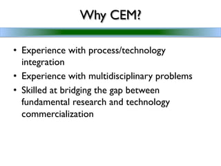Why CEM?	


•  Experience with process/technology
   integration	

•  Experience with multidisciplinary problems	

•  Skilled at bridging the gap between
   fundamental research and technology
   commercialization	

 