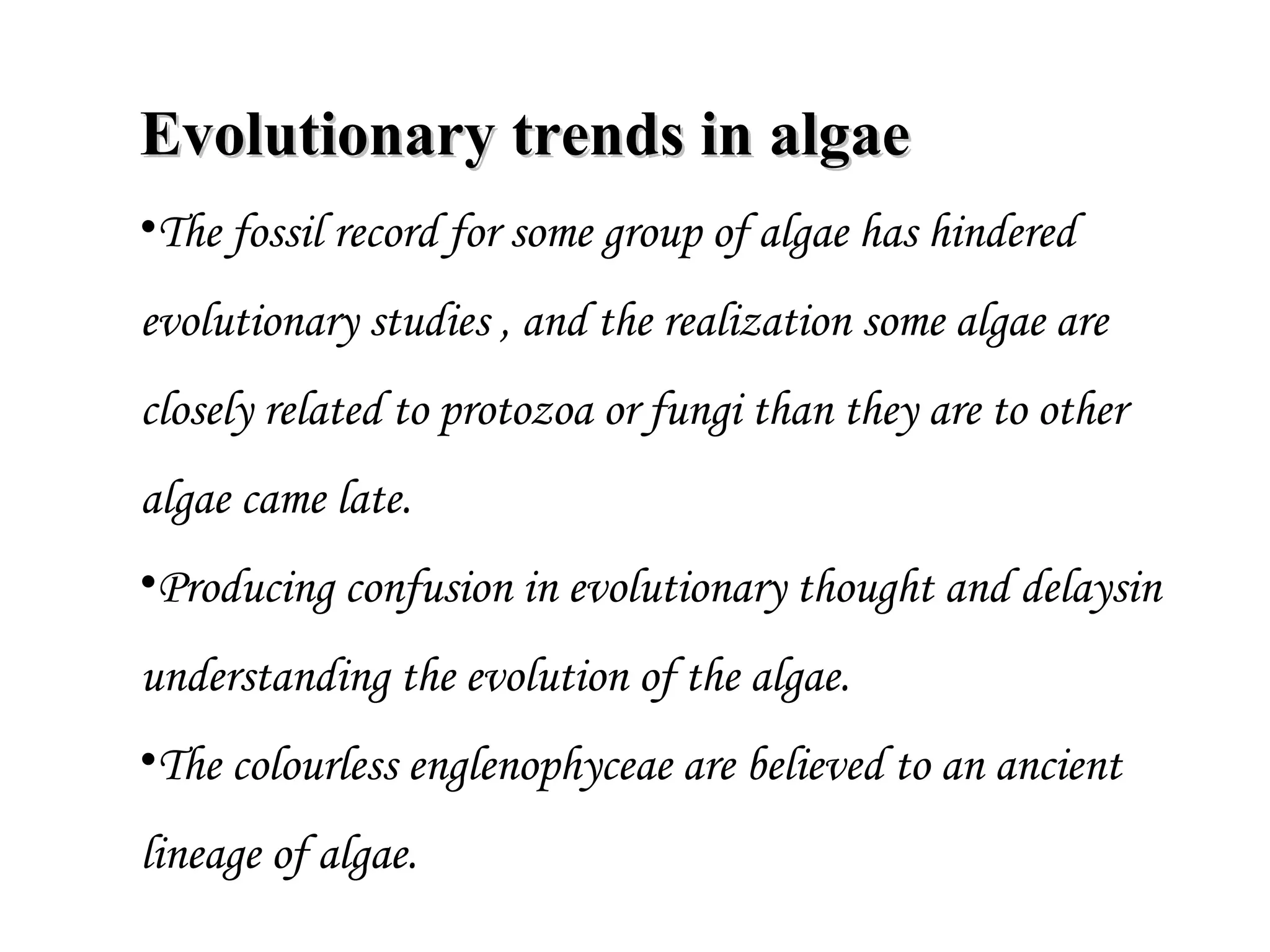Evolutionary trends in algaeEvolutionary trends in algae
•The fossil record for some group of algae has hindered
evolutionary studies , and the realization some algae are
closely related to protozoa or fungi than they are to other
algae came late.
•Producing confusion in evolutionary thought and delaysin
understanding the evolution of the algae.
•The colourless englenophyceae are believed to an ancient
lineage of algae.
 