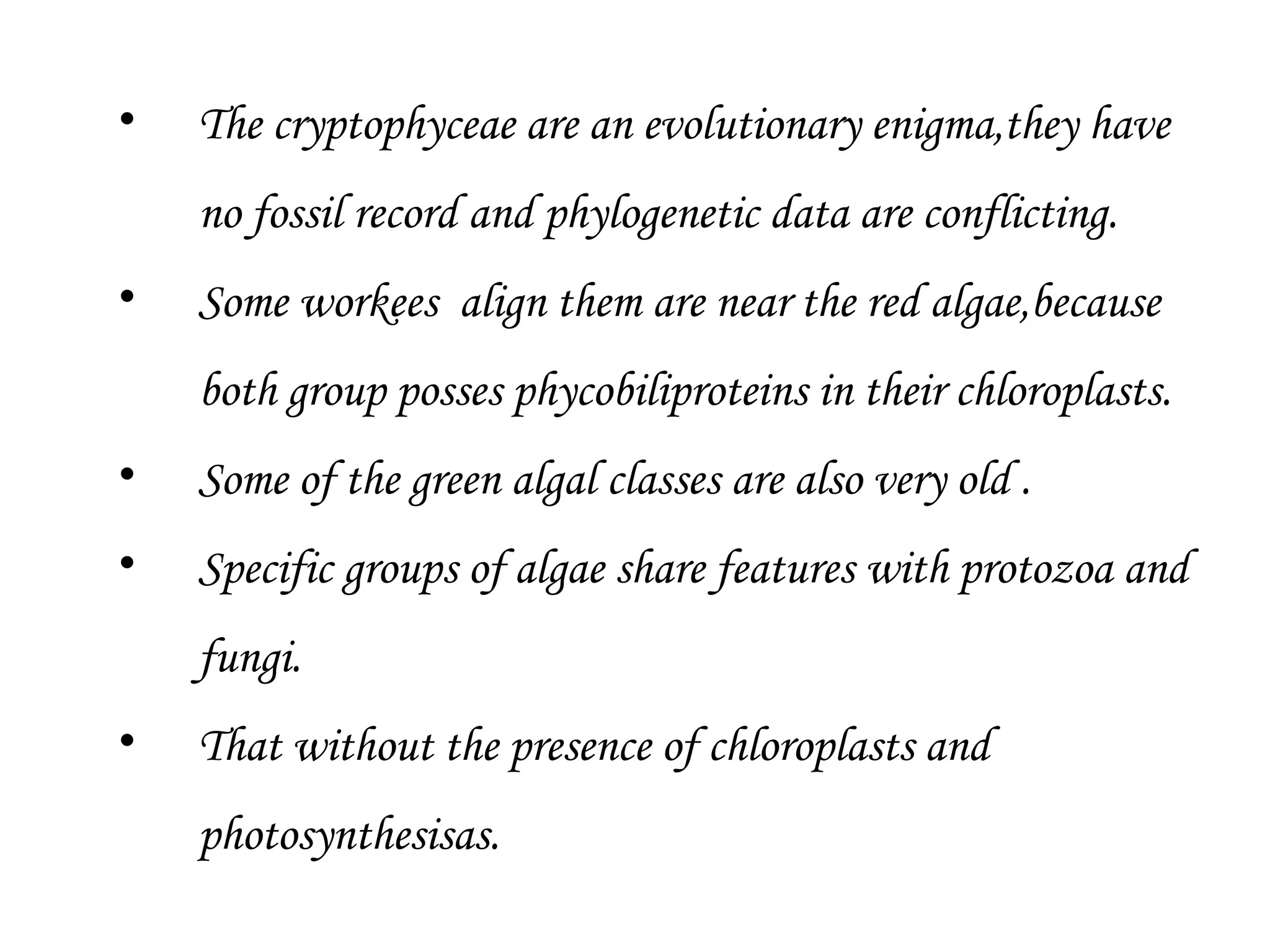 • The cryptophyceae are an evolutionary enigma,they have
no fossil record and phylogenetic data are conflicting.
• Some workees align them are near the red algae,because
both group posses phycobiliproteins in their chloroplasts.
• Some of the green algal classes are also very old .
• Specific groups of algae share features with protozoa and
fungi.
• That without the presence of chloroplasts and
photosynthesisas.
 