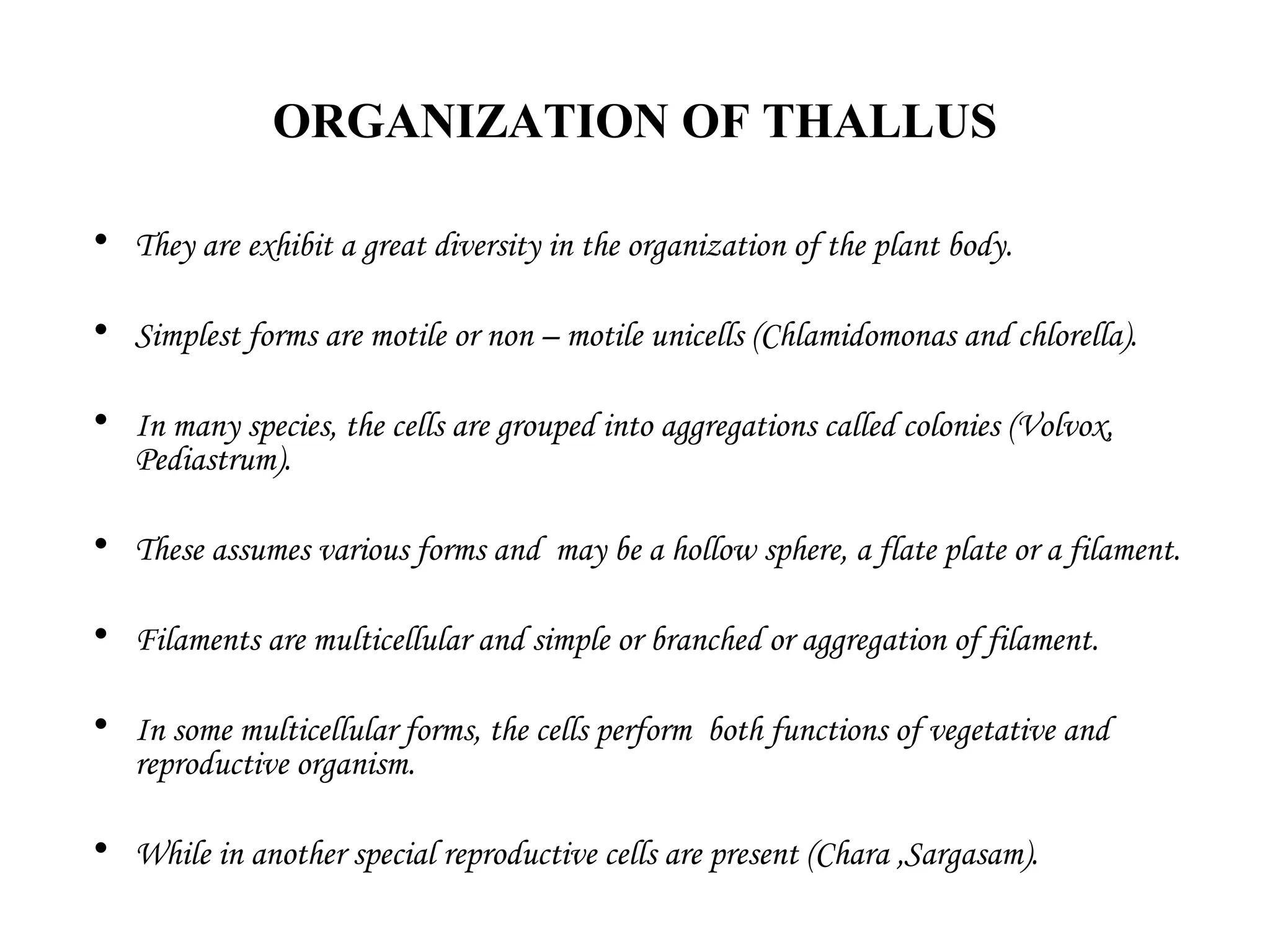 ORGANIZATION OF THALLUS
• They are exhibit a great diversity in the organization of the plant body.
• Simplest forms are motile or non – motile unicells (Chlamidomonas and chlorella).
• In many species, the cells are grouped into aggregations called colonies (Volvox,
Pediastrum).
• These assumes various forms and may be a hollow sphere, a flate plate or a filament.
• Filaments are multicellular and simple or branched or aggregation of filament.
• In some multicellular forms, the cells perform both functions of vegetative and
reproductive organism.
• While in another special reproductive cells are present (Chara ,Sargasam).
 
