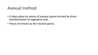 Asexual method
• It takes place by means of asexual spores formed by direct
transformation of vegetative cells.
• These are known as the neutral spores.
 