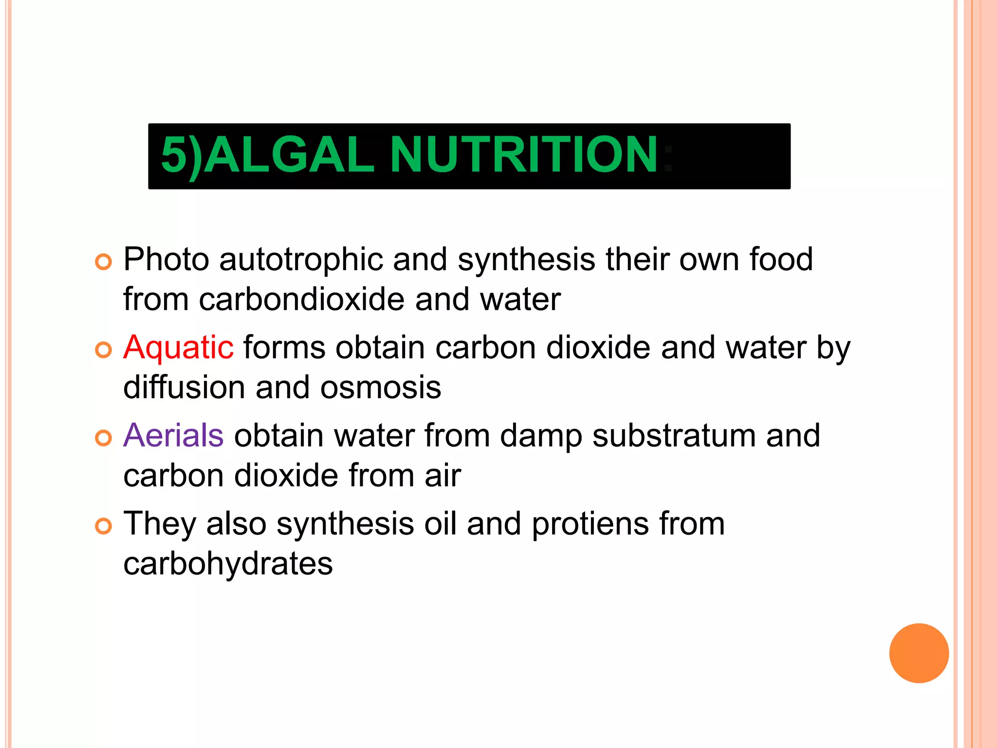 5)ALGAL NUTRITION:
 Photo autotrophic and synthesis their own food
from carbondioxide and water
 Aquatic forms obtain carbon dioxide and water by
diffusion and osmosis
 Aerials obtain water from damp substratum and
carbon dioxide from air
 They also synthesis oil and protiens from
carbohydrates
 
