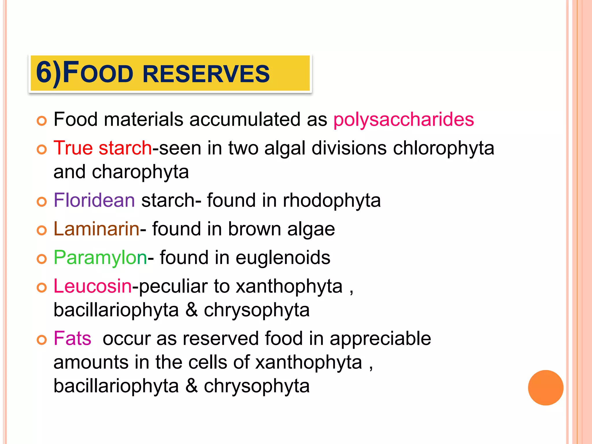 6)FOOD RESERVES
 Food materials accumulated as polysaccharides
 True starch-seen in two algal divisions chlorophyta
and charophyta
 Floridean starch- found in rhodophyta
 Laminarin- found in brown algae
 Paramylon- found in euglenoids
 Leucosin-peculiar to xanthophyta ,
bacillariophyta & chrysophyta
 Fats occur as reserved food in appreciable
amounts in the cells of xanthophyta ,
bacillariophyta & chrysophyta
 