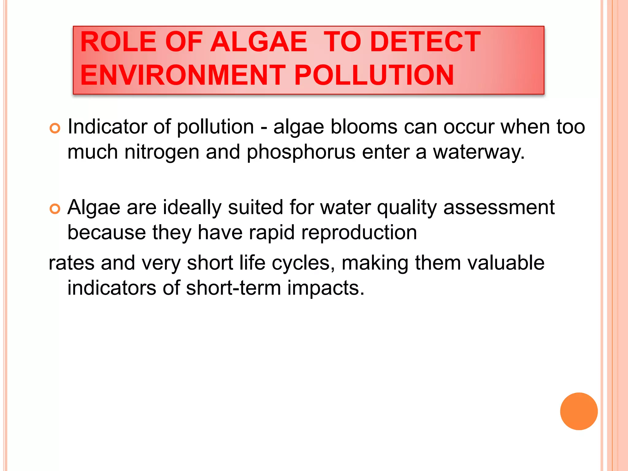 ROLE OF ALGAE TO DETECT
ENVIRONMENT POLLUTION
 Indicator of pollution - algae blooms can occur when too
much nitrogen and phosphorus enter a waterway.
 Algae are ideally suited for water quality assessment
because they have rapid reproduction
rates and very short life cycles, making them valuable
indicators of short-term impacts.
 
