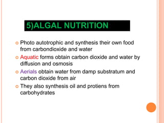 5)ALGAL NUTRITION:
 Photo autotrophic and synthesis their own food
from carbondioxide and water
 Aquatic forms obtain carbon dioxide and water by
diffusion and osmosis
 Aerials obtain water from damp substratum and
carbon dioxide from air
 They also synthesis oil and protiens from
carbohydrates
 