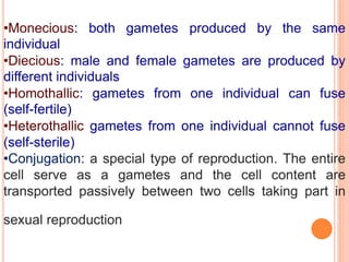 •Monecious: both gametes produced by the same
individual
•Diecious: male and female gametes are produced by
different individuals
•Homothallic: gametes from one individual can fuse
(self-fertile)
•Heterothallic gametes from one individual cannot fuse
(self-sterile)
•Conjugation: a special type of reproduction. The entire
cell serve as a gametes and the cell content are
transported passively between two cells taking part in
sexual reproduction
 