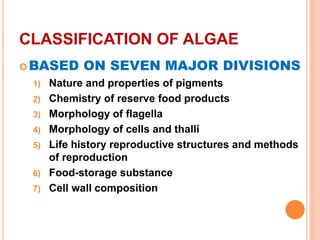 CLASSIFICATION OF ALGAE
BASED ON SEVEN MAJOR DIVISIONS
1) Nature and properties of pigments
2) Chemistry of reserve food products
3) Morphology of flagella
4) Morphology of cells and thalli
5) Life history reproductive structures and methods
of reproduction
6) Food-storage substance
7) Cell wall composition
 