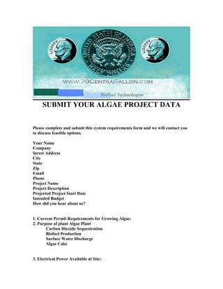 SUBMIT YOUR ALGAE PROJECT DATA


Please complete and submit this system requirements form and we will contact you
to discuss feasible options.

Your ame
Company
Street Address
City
State
Zip
Email
Phone
Project ame
Project Description
Projected Project Start Date
Intended Budget
How did you hear about us?


1. Current Permit Requirements for Growing Algae:
2. Purpose of plant Algae Plant
       Carbon Dioxide Sequestration
       Biofuel Production
       Surface Water Discharge
       Algae Cake


3. Electrical Power Available at Site:
 