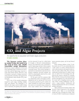 contribution 1 
CONTRIBUTION 
CO2 and Algae Projects 
An opportunity to sequester and foster algae production 
By Sam A. Rushing 
$O JDH, QGXVWU 8SGDW H 
30 | 
The Japanese nuclear disas-ter 
makes it clear the world is in 
dire need of clean, safe, reliable 
(renewable) energy alternatives. 
Biofuels are a major component of this need; 
more specifically, algae is feedstock for tomor-row’s 
fuel, and the high-energy crop far ex-ceeds 
other biofuel options. However, a mix 
of biofuels is necessary to bridge tomorrow’s 
energy demands, and reduce and sequester the 
ever problematic carbon dioxide (CO2) emis-sions 
glut. 
CO2 is one of the essential components 
required to grow algae; including sunlight, 
water and nutrients. The technology is in 
relatively early stages, used in smaller settings 
such as breweries, but global power projects 
are also interested. It may be a while before 
it’s brought to full-scale commercialization, 
however, all components exist—particularly a 
need for high-energy biofuels. Carbon capture 
and storage (CCS), or carbon sequestration, is 
a growing science. This involves geologic se-questration 
in oil production and coal recovery 
projects—replacing recovered methane gas 
with CO2, natural aquifer sinks for CO2—such 
as those in the North Sea. 
Of the gross total CO2 emissions daily 
on a global basis, China is the highest emitter, 
followed by the U.S. and the EU. CO2 by far 
is the greatest greenhouse gas by volume, but 
others (methane) are much worse. Sequestra-tion 
means are constantly being evaluated by 
those major emitters such as chemical and 
power generation plants, and oil and ethanol 
refineries. 
Some estimates indicate at least 75 mil-lion 
metric tons of CO2 are emitted daily from 
a wide variety of sources. Natural processes 
such as photosynthesis and natural oceanic ac-tivity 
are major carbon sinks. The ocean has 
traditionally absorbed about 25 million metric 
tons of carbon but it’s becoming more dif-ficult 
for the oceans to absorb CO2 naturally. 
Many think the oceans are becoming saturated 
because atmospheric CO2 is also elevated, and 
the oceans’ pH is dropping toward an acidic 
state, where “oceanic acidification” may be-come 
a major problem. Acidification will 
damage and kill marine life such as coral reefs, 
perhaps indefinitely. 
Algae produced for biofuels markets will 
become a major component of the advanced 
biofuels sector. Algae is an extraordinarily 
energy-rich crop, exceeding the energy value 
of soy by 30-fold. A small amount of physical 
The claims and statements made in this article belong exclusively to the author(s) and do not necessarily 
reflect the views of Algae Technology  Business or its advertisers. All questions pertaining to this article 
should be directed to the author(s). 
 