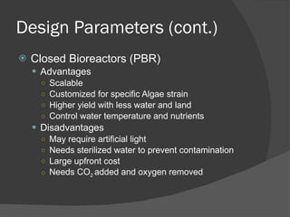 Design Parameters (cont.) Closed Bioreactors (PBR) Advantages Scalable Customized for specific Algae strain Higher yield with less water and land Control water temperature and nutrients Disadvantages May require artificial light Needs sterilized water to prevent contamination Large upfront cost Needs CO 2  added and oxygen removed 