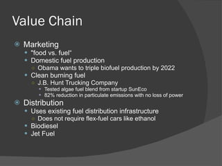 Value Chain Marketing "food vs. fuel“ Domestic fuel production Obama wants to triple biofuel production by 2022 Clean burning fuel J.B. Hunt Trucking Company Tested algae fuel blend from startup SunEco 82% reduction in particulate emissions with no loss of power Distribution Uses existing fuel distribution infrastructure Does not require flex-fuel cars like ethanol Biodiesel Jet Fuel 
