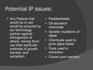 Potential IP issues: Any Patents that would be in use would be ensured by our technology partner against infringement of others, having them use their particular methods of growth, harvest, and extraction. Paddlewheels Oil secretion chemicals Genetic mutations of algae Chemicals used to grow algae faster Tools used in extraction Closed pool reactors 