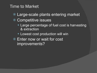 Time to Market Large-scale plants entering market Competitive issues Large percentage of fuel cost is harvesting & extraction Lowest cost production will win Enter now or wait for cost improvements? 