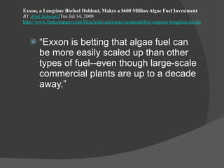 Exxon, a Longtime Biofuel Holdout, Makes a $600 Million Algae Fuel Investment BY  Ariel Schwartz Tue Jul 14, 2009 http://www.fastcompany.com/blog/ariel-schwartz/sustainability/surprise-longtime-biofuel-holdout-exxon-makes-600-million-algae-f?nav=inform-rl “ Exxon is betting that algae fuel can be more easily scaled up than other types of fuel--even though large-scale commercial plants are up to a decade away.” 