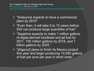 Five Companies That Are Turning Algae Into Energy BY  Ariel Schwartz Wed Jul 29, 2009 http://www.fastcompany.com/blog/ariel-schwartz/sustainability/when-will-we-see-commercial-scale-algae-fuel?nav=inform-rl “ Solazyme expects to have a commercial plant by 2010” “ Even then, it will take 5 to 10 years before SGI can produce large quantities of fuel.” “ Sapphire expects to make 1 million gallons of algae-derived biodiesel and jet fuel by 2011, 100 million gallons by 2018, and 1 billion gallons by 2025.” “ [Algenol] plans to finish its Mexico project this year and begin producing 10,000 gallons of fuel per acre per year in short order.” 