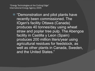 “ Energy Technologies at the Cutting Edge” International Energy Agency 2005 “ Demonstration and pilot plants have recently been commissioned. The IOgen's facility Ottawa (Canada) produces 40 tonnes/day using wheat straw and poplar tree pulp. The Abengoa facility in Castilla y Leon (Spain) produces 200 million liters/year using agricultural residues for feedstock, as well as other plants in Canada, Sweden, and the United States.” 