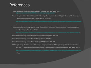 References "Aurora Biofuels Pilot Algae Plant Produces Biodiesel |."  American Fuels . Web. 08 Feb. 2010.  < http://www.americanfuels.info/2009/03/aurora-biofuels-pilot-algae-plant.htm l >. "Exxon, a Longtime Biofuel Holdout, Makes a $600 Million Algae Fuel Investment | Sustainability | Fast Company."  FastCompany.com - Where ideas and people meet | Fast Company . Web. 07 Feb. 2010. < http://www.fastcompany.com/blog/ariel-schwartz/sustainability/surprise-longtime-biofuel-holdout-exxon-makes-600-million-algae-f?nav=inform-rl >.  "Five Companies That Are Turning Algae Into Energy | Sustainability | Fast Company."  FastCompany.com - Where ideas and people meet | Fast Company . Web. 07 Feb. 2010. < http://www.fastcompany.com/blog/ariel-schwartz/sustainability/when-will-we-see-commercial-scale-algae-fuel?nav=inform-rl >.  France. International Energy Agency.  Energy Technologies at the Cutting Edge . 2005. Web.  France. International Energy Agency.  Key World Energy Statistics . 2009. Web.  France. International Energy Agency.  Renewable Energy: R&D Priorities . 2006. Web.  "McKinsey Quarterly: The Online Journal of McKinsey & Company."  Articles by McKinsey Quarterly: Online Business Journal of McKinsey & Company. Business Management Strategy - Corporate Strategy - Global Business Strategy . Web. 08 Feb. 2010. < https://www.mckinseyquarterly.com/wrapper.aspx?ar=2466&story=true&url=http%3a%2f%2fwww.mckinseyquarterly.com%2fThe_ethanol_challenge_for_the_United_States_2466%3fpagenum%3d1%23interactive&pgn=etch09_exhibit >. Web.  