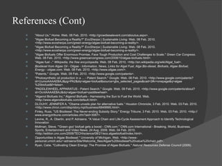 References (Cont) "About Us."  Home . Web. 08 Feb. 2010. <http://growdieselevent.com/aboutus.aspx>. "Algae Biofuel Becoming a Reality?"  EcoSherpa | Sustainable Living . Web. 08 Feb. 2010. <http://www.ecosherpa.com/green-energy/algae-biofuel-becoming-a-reality/>. "Algae Biofuel Becoming a Reality?"  EcoSherpa | Sustainable Living . Web. 08 Feb. 2010. <http://www.ecosherpa.com/green-energy/algae-biofuel-becoming-a-reality/>. "Algae Biofuels Offer Enormous Promise, Face Tough Production and Cost Challenges to Scale."  Green Car Congress . Web. 08 Feb. 2010. <http://www.greencarcongress.com/2008/10/algae-biofuels.html>. "Algae fuel -."  Wikipedia, the free encyclopedia . Web. 08 Feb. 2010. <http://en.wikipedia.org/wiki/Algal_fuel>. Biodiesel from Algae Oil - Oilgae - Information, News, Links for Algal Fuel, Alga Bio-diesel, Biofuels, Algae Biofuel, Energy - oilgae.com . Web. 08 Feb. 2010. <http://www.oilgae.com/>. "Patents."  Google . Web. 09 Feb. 2010. <http://www.google.com/patents>. "Photosynthetic oil production in a ... - Patent Search."  Google . Web. 08 Feb. 2010. <http://www.google.com/patents?id=UumoAAAAEBAJ&pg=PA2&dq=algae+biofuel&source=gbs_selected_pages&cad=2#v=onepage&q=algae%20biofuel&f=false>. "PADDLEWHEEL APPARATUS - Patent Search."  Google . Web. 09 Feb. 2010. <http://www.google.com/patents/about?id=OcnIAAAAEBAJ&dq=algae+biofuel+paddlewheel>. "Algenol Biofuels Inc." Algenol Biofuels - Harnessing the Sun to Fuel the World. Web. <http://www.algenolbiofuels.com/default.html>. DLOUHY, JENNIFER A. "Obama unveils plan for alternative fuels.“ Houston Chronicle, 3 Feb. 2010. Web. 03 Feb. 2010. <http://www.chron.com/disp/story.mpl/business/6849995.html>. Finley, Russ. "US Biodiesel: The Never-ending Subsidy Story." Energy Tribune, 3 Feb. 2010. Web. 03 Feb. 2010. <http://www.energytribune.com/articles.cfm?aid=3087>. Levine, R., A. Oberlin, and P. Adriaens. "A Value Chain and Life-Cycle Assessment Approach to Identify Technological Innovation  Mollman, Steve. "'Green goo' biofuel gets a boost - CNN.com." CNN.com International - Breaking, World, Business, Sports, Entertainment and Video News. 24 Aug. 2009. Web. 04 Feb. 2010. <http://edition.cnn.com/2009/TECH/science/08/21/eco.algaebiofuel/index.html>. Opportunities in Algae Biodiesel." University of Michigan. Web. <http://www-personal.umich.edu/~adriaens/Site/Welcome_files/Algae%20biodiesel%20value%20chain.pdf>. Ryan, Catie. "Cultivating Clean Energy: The Promise of Algae Biofuels."  Natural Resources Defense Council  (2009). 