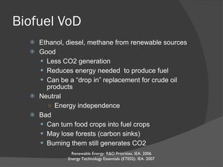 Biofuel VoD Ethanol, diesel, methane from renewable sources Good Less CO2 generation Reduces energy needed  to produce fuel Can be a “drop in” replacement for crude oil products Neutral Energy independence Bad Can turn food crops into fuel crops May lose forests (carbon sinks) Burning them still generates CO2 Renewable Energy: R&D Priorities. IEA. 2006 Energy Technology Essentials (ETE02). IEA. 2007 