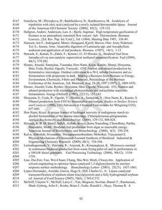 4167   Guncheva, M.; Zhiryakova, D.; Radchenkova, N.; Kambourova, M. Acidolysis of
4168      tripalmitin with oleic acid catalyzed by a newly isolated thermostable lipase. Journal
4169      of the American Oil Chemists' Society (2008), 85(2), 129-132.
4170   Hallgren, Anders; Andersson, Lars A.; Bjerle, Ingemar. High temperature gasification of
4171      biomass in an atmospheric entrained flow reactor. Adv. Thermochem. Biomass
4172      Convers., [Ed. Rev. Pap. Int. Conf.], 3rd (1994), Meeting Date 1993, 338-49.
4173   Hanssen, Jon F.; Indergaard, Mentz; Oestgaard, Kjetill; Baevre, Olav Arne; Pedersen,
4174      Tor A.; Jensen, Arne. Anaerobic digestion of Laminaria spp. and Ascophyllum
4175      nodosum and application of end products. Biomass (1987), 14(1), 1-13.
4176   Hawash, S.; Kamal, N.; Zaher, F.; Kenawi, O.; El Diwani, G. Biodiesel fuel from
4177      Jatropha oil via non-catalytic supercritical methanol transesterification. Fuel (2009),
4178      88(3), 579-582.
4179   Hirano, Atsushi; Samejima, Yasutaka; Hon-Nami, Koyu; Kunito, Shunji; Hirayama,
4180      Shin; Ueda, Ryohei; Ogushi, Yasuyuki. CO2 fixation and ethanol production by
4181      fermentative microalgae. Outdoor cultivation in a 50-L tubular bioreactor and co-
4182      fermentation with propionate in dark. Making a Business from Biomass in Energy,
4183      Environment, Chemicals, Fibers and Materials, Proceedings of the Biomass
4184      Conference of the Americas, 3rd, Montreal, Aug. 24-29, 1997 (1997), 2, 1069-1076.
4185   Hirano, Atsushi; Ueda, Ryohei; Hirayama, Shin; Ogushi, Yasuyuki. CO 2 fixation and
4186      ethanol production with microalgal photosynthesis and intracellular anaerobic
4187      fermentation. Energy (Oxford) (1997), 22(2/3), 137-142.
4188   Hirayama, S.; Ueda, R.; Ogushi, Y.; Hirano, A.; Samejima, Y.; Hon-Nami, K.; Kunito, S.
4189      Ethanol production from CO2 by fermentative microalgae. Studies in Surface Science
4190      and Catalysis (1998), 114 (Advances in Chemical Conversions for Mitigating CO2),
4191      657-660.
4192   Hon-Nami, Koyu. A unique feature of hydrogen recovery in endogenous starch-to-
4193      alcohol fermentation of the marine microalga, Chlamydomonas perigranulata.
4194      Applied Biochemistry and Biotechnology (2006), 129-132, 808-828.
4195   Hossain, A. B. M. Sharif; Salleh, Aishah; Boyce, Amru Nasrulhaq; Chowdhury, Partha;
4196      Naqiuddin, Mohd. Biodiesel fuel production from algae as renewable energy.
4197      American Journal of Biochemistry and Biotechnology (2008), 4(3), 250-254.
4198   Kalva, Abhishek; Sivasankar, Thirugnanasambandam; Moholkar, Vijayanand S.
4199      Physical Mechanism of Ultrasound-Assisted Synthesis of Biodiesel. Industrial &
4200      Engineering Chemistry Research (2009), 48(1), 534-544.
4201   Lertsathapornsuk, V.; Pairintra, R.; Aryusuk, K.; Krisnangkura, K. Microwave assisted
4202      in continuous biodiesel production from waste frying palm oil and its performance in
4203      a 100 kW diesel generator. Fuel Processing Technology (2008), 89(12), 1330-
4204      1336.
4205   Liao, Hui-Fen; Tsai, Wei-Chuan; Chang, Shu-Wei; Shieh, Chwen-Jen. Application of
4206      solvent engineering to optimize lipase-catalyzed 1,3-diglyacylcerols by mixture
4207      response surface methodology. Biotechnology Letters (2003), 25(21), 1857-1861.
4208   Lopez-Hernandez, Arnoldo; Garcia, Hugo S.; Hill, Charles G., Jr. Lipase-catalyzed
4209      transesterification of medium-chain triacylglycerols and a fully hydrogenated soybean
4210      oil. Journal of Food Science (2005), 70(6), C365-C372.
4211   McNeff, Clayton V.; McNeff, Larry C.; Yan, Bingwen; Nowlan, Daniel T.; Rasmussen,
4212      Mark; Gyberg, Arlin E.; Krohn, Brian J.; Fedie, Ronald L.; Hoye, Thomas R. A



                                                  92
 