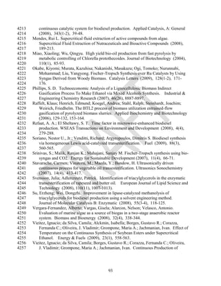 4213       continuous catalytic system for biodiesel production. Applied Catalysis, A: General
4214       (2008), 343(1-2), 39-48.
4215   Mendes, Rui L. Supercritical fluid extraction of active compounds from algae.
4216       Supercritical Fluid Extraction of Nutraceuticals and Bioactive Compounds (2008),
4217       189-213.
4218   Miao, Xiaoling; Wu, Qingyu. High yield bio-oil production from fast pyrolysis by
4219       metabolic controlling of Chlorella protothecoides. Journal of Biotechnology (2004),
4220       110(1), 85-93.
4221   Okabe, Kiyomi; Murata, Kazuhisa; Nakanishi, Masakazu; Ogi, Tomoko; Nurunnabi,
4222       Mohammad; Liu, Yangyong. Fischer-Tropsch Synthesis over Ru Catalysts by Using
4223       Syngas Derived from Woody Biomass. Catalysis Letters (2009), 128(1-2), 171-
4224       176.
4225   Phillips, S. D. Technoeconomic Analysis of a Lignocellulosic Biomass Indirect
4226       Gasification Process To Make Ethanol via Mixed Alcohols Synthesis. Industrial &
4227       Engineering Chemistry Research (2007), 46(26), 8887-8897.
4228   Raffelt, Klaus; Henrich, Edmund; Koegel, Andrea; Stahl, Ralph; Steinhardt, Joachim;
4229       Weirich, Friedhelm. The BTL2 process of biomass utilization entrained-flow
4230       gasification of pyrolyzed biomass slurries. Applied Biochemistry and Biotechnology
4231       (2006), 129-132, 153-164.
4232   Refaat, A. A.; El Sheltawy, S. T. Time factor in microwave-enhanced biodiesel
4233       production. WSEAS Transactions on Environment and Development (2008), 4(4),
4234       279-288.
4235   Soriano, Nestor U., Jr.; Venditti, Richard; Argyropoulos, Dimitris S. Biodiesel synthesis
4236       via homogeneous Lewis acid-catalyzed transesterification. Fuel (2009), 88(3),
4237       560-565.
4238   Srinivas, S.; Malik, Ranjan K.; Mahajani, Sanjay M. Fischer-Tropsch synthesis using bio-
4239       syngas and CO2. Energy for Sustainable Development (2007), 11(4), 66-71.
4240   Stavarache, Carmen; Vinatoru, M.; Maeda, Y.; Bandow, H. Ultrasonically driven
4241       continuous process for vegetable oil transesterification. Ultrasonics Sonochemistry
4242       (2007), 14(4), 413-417.
4243   Svensson, Julia; Adlercreutz, Patrick. Identification of triacylglycerols in the enzymatic
4244       transesterification of rapeseed and butter oil. European Journal of Lipid Science and
4245       Technology (2008), 110(11), 1007-1013).
4246   Su, Erzheng; Wei, Dongzhi. Improvement in lipase-catalyzed methanolysis of
4247       triacylglycerols for biodiesel production using a solvent engineering method.
4248       Journal of Molecular Catalysis B: Enzymatic (2008), 55(3-4), 118-125.
4249   Vergara-Fernandez, Alberto; Vargas, Gisela; Alarcon, Nelson; Velasco, Antonio.
4250       Evaluation of marine algae as a source of biogas in a two-stage anaerobic reactor
4251       system. Biomass and Bioenergy (2008), 32(4), 338-344.
4252   Vieitez, Ignacio; da Silva, Camila; Alckmin, Isabella; Borges, Gustavo R.; Corazza,
4253       Fernanda C.; Oliveira, J. Vladimir; Grompone, Maria A.; Jachmanian, Ivan. Effect of
4254       Temperature on the Continuous Synthesis of Soybean Esters under Supercritical
4255       Ethanol. Energy & Fuels (2009), 23(1), 558-563.
4256   Vieitez, Ignacio; da Silva, Camila; Borges, Gustavo R.; Corazza, Fernanda C.; Oliveira,
4257       J. Vladimir; Grompone, Maria A.; Jachmanian, Ivan. Continuous Production of




                                                  93
 