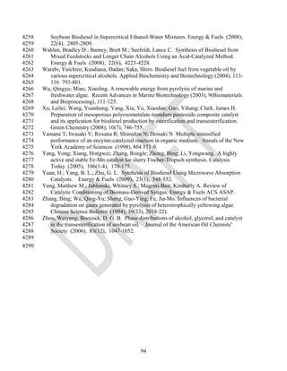 4258      Soybean Biodiesel in Supercritical Ethanol-Water Mixtures. Energy & Fuels (2008),
4259      22(4), 2805-2809.
4260   Wahlen, Bradley D.; Barney, Brett M.; Seefeldt, Lance C. Synthesis of Biodiesel from
4261      Mixed Feedstocks and Longer Chain Alcohols Using an Acid-Catalyzed Method.
4262      Energy & Fuels (2008), 22(6), 4223-4228.
4263   Warabi, Yuichiro; Kusdiana, Dadan; Saka, Shiro. Biodiesel fuel from vegetable oil by
4264      various supercritical alcohols. Applied Biochemistry and Biotechnology (2004), 113-
4265      116 793-801.
4266   Wu, Qingyu; Miao, Xiaoling. A renewable energy from pyrolysis of marine and
4267      freshwater algae. Recent Advances in Marine Biotechnology (2003), 9(Biomaterials
4268      and Bioprocessing), 111-125.
4269   Xu, Leilei; Wang, Yuanhong; Yang, Xia; Yu, Xiaodan; Guo, Yihang; Clark, James H.
4270      Preparation of mesoporous polyoxometalate-tantalum pentoxide composite catalyst
4271      and its application for biodiesel production by esterification and transesterification.
4272      Green Chemistry (2008), 10(7), 746-755.
4273   Yamane T; Iwasaki Y; Roxana R; Shimidzu N; Doisaki N Multiple intensified
4274      performance of an enzyme-catalyzed reaction in organic medium. Annals of the New
4275      York Academy of Sciences (1998), 864 171-9.
4276   Yang, Yong; Xiang, Hongwei; Zhang, Rongle; Zhong, Bing; Li, Yongwang. A highly
4277      active and stable Fe-Mn catalyst for slurry Fischer-Tropsch synthesis. Catalysis
4278      Today (2005), 106(1-4), 170-175.
4279   Yuan, H.; Yang, B. L.; Zhu, G. L. Synthesis of Biodiesel Using Microwave Absorption
4280      Catalysts. Energy & Fuels (2009), 23(1), 548-552.
4281   Yung, Matthew M.; Jablonski, Whitney S.; Magrini-Bair, Kimberly A. Review of
4282      Catalytic Conditioning of Biomass-Derived Syngas. Energy & Fuels ACS ASAP.
4283   Zhang, Bing; Wu, Qing-Yu; Sheng, Guo-Ying; Fu, Jia-Mo. Influences of bacterial
4284      degradation on gases generated by pyrolysis of heterotrophically yellowing algae.
4285      Chinese Science Bulletin (1994), 39(23), 2018-22).
4286   Zhou, Weiyang; Boocock, D. G. B. Phase distributions of alcohol, glycerol, and catalyst
4287      in the transesterification of soybean oil. Journal of the American Oil Chemists'
4288      Society (2006), 83(12), 1047-1052.
4289
4290




                                                  94
 