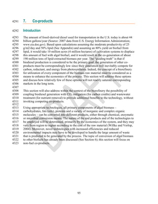 4291   7.     Co-products

4292   Introduction
4293   The amount of fossil-derived diesel used for transportation in the U.S. today is about 44
4294   billion gallons/year (Source: 2007 data from U.S. Energy Information Administration;
4295   www.eia.doe.gov). Based upon calculations assuming the moderate productivity of 25
4296   g/m2/day and 50% lipid (See Appendix) and assuming an 80% yield on biofuel from
4297   lipid, it would take 10 million acres (4 million hectares) of cultivation systems to displace
4298   this amount of fuel with algal biofuel, and it would result in the co-generation of about
4299   190 million tons of lipid-extracted biomass per year. The ―guiding truth‖ is that if
4300   biodiesel production is considered to be the primary goal, the generation of other co-
4301   products must be correspondingly low since their generation will inevitably compete for
4302   carbon, reductant, and energy from photosynthesis. Indeed, the concept of a biorefinery
4303   for utilization of every component of the biomass raw material must be considered as a
4304   means to enhance the economics of the process. This section will address these options
4305   and discuss how relatively few of these options will not readily saturate corresponding
4306   markets in the long term.
4307
4308   This section will also address within the context of the biorefinery the possibility of
4309   coupling biodiesel generation with CO2 mitigation (for carbon credits) and wastewater
4310   treatment (for nutrient removal) to provide additional benefits to the technology, without
4311   invoking competing co-products.
4312
4313   Using appropriate technologies, all primary components of algal biomass –
4314   carbohydrates, fats (oils), proteins and a variety of inorganic and complex organic
4315   molecules – can be converted into different products, either through chemical, enzymatic
4316   or microbial conversion means. The nature of the end products and of the technologies to
4317   be employed will be determined, primarily by the economics of the system, and they may
4318   vary from region to region according to the cost of the raw material (Willke and Vorlop,
4319   2004). Moreover, novel technologies with increased efficiencies and reduced
4320   environmental impacts may have to be developed to handle the large amount of waste
4321   that is predicted to be generated by the process. The topic of conversion of algal biomass
4322   to other biofuels has already been discussed (See Section 6); this section will focus on
4323   non-fuel co-products.




                                                    95
 