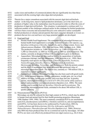 4352   scales (sizes and numbers of commercial plants) that are significantly less than those
4353   associated with the existing high-value algae-derived products.
4354
4355   Therein lies a major conundrum associated with the nascent algal-derived biofuels
4356   market: in the long term, massive lipid production dominates; yet in the short term, co-
4357   products of higher value in the marketplace must be pursued in order to offset the costs of
4358   production of algal-derived biofuels. This situation, is anticipated to continue until 1) a
4359   sufficient number of the challenges outlined earlier in this roadmap for biofuel production
4360   will have been overcome and associated lifecycle costs reduced to realize sustainable
4361   biofuel production at volumes and pricepoints that meet consumer demands or 2) new co-
4362   products that are low cost and have very large potential markets are developed.
4363   i) Food and Feed
4364       Human Health Food Supplement: The consumption of microalgal biomass as a
4365         human health food supplement is currently restricted to only a few species, e.g.,
4366         Spirulina (Arthospira), Chlorella, Dunalliella, and to a lesser extent, Nostoc and
4367         Aphanizomenon (Radmer, 1996; Pulz and Gross, 2004; Spolaore et al., 2006).
4368         The production includes ca. 3,000 t/yr Spirulina; ca. 2,000 t/yr Chlorella; ca.
4369         1,200 t/yr Dunaliella; ca. 600 t/yr Nostoc; and ca. 500 t/yr Aphanizomenon. The
4370         market, currently at about 2.5 billion US$, is expected to grow in the future.
4371       Aquaculture: Microalgae are also used as feed in the aquaculture of mollusks,
4372         crustaceans (shrimp), and fish (Benemann, 1990; Malcolm et al., 1999). Most
4373         frequently used species are Chaetoceros, Chlorella, Dunaliella, Isochrysis,
4374         Nannochloropsis, Nitzschia, Pavlova, Phaeodactylum, Scenedesmus,
4375         Skeletonema, Spirulina, Tetraselmis, and Thalassiosira. Both the protein content
4376         and the level of unsaturated fatty acids determine the nutritional value of
4377         microalgal aquaculture feeds. The market size, currently at ~700 million US$, is
4378         expected to expand significantly.
4379       Animal Feed Additive: Microalgal biomass has also been used with good results
4380         (i.e., better immune response, fertility, appearance, weight gain, etc.) as a feed
4381         additive for cows, horses, pigs, poultry, and even dogs and cats. In poultry
4382         rations, microalgal biomass up to a level of 5-10% (wt) can be safely used as a
4383         partial replacement for conventional proteins (Spoalore et al., 2006). The main
4384         species used in animal feed are Spirulina, Chlorella and Scenesdesmus. The
4385         market for microalgal animal feeds, estimated to be about 300 million US$, is
4386         quickly growing.
4387   ii) Polyunsaturated Fatty Acids (PUFAs)
4388       Microalgae can also be cultured for their high content in PUFAs, which may be added
4389       to human food and animal feed for their health promoting properties (Benemann
4390       1990; Radmer 1994, 1996). The most commonly considered PUFAs are arachidonic
4391       acid (AA), docohexaenoic acid (DHA), γ-linolenic acid (GLA), and eicosapentaenoic
4392       acid (EPA). AA has been shown to be synthesized by Porphyridium, DHA by
4393       Crypthecodinium and Schizochytrium, GLA by Arthrospira, and EPA by
4394       Nannochloropsis, Phaeodactylum and Nitzschia (Spolaore et al., 2006). However,
4395       only DHA has been produced thus far on a commercial scale by microalgae. All other
4396       PUFAs are more cost-effectively produced from non-algal sources (e.g., GLA from



                                                   97
 