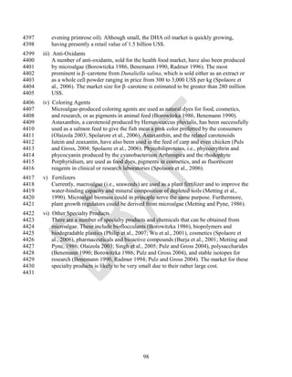 4397      evening primrose oil). Although small, the DHA oil market is quickly growing,
4398      having presently a retail value of 1.5 billion US$.
4399   iii) Anti-Oxidants
4400        A number of anti-oxidants, sold for the health food market, have also been produced
4401        by microalgae (Borowtizka 1986, Benemann 1990, Radmer 1996). The most
4402        prominent is β–carotene from Dunaliella salina, which is sold either as an extract or
4403        as a whole cell powder ranging in price from 300 to 3,000 US$ per kg (Spolaore et
4404        al., 2006). The market size for β–carotene is estimated to be greater than 280 million
4405        US$.
4406   iv) Coloring Agents
4407       Microalgae-produced coloring agents are used as natural dyes for food, cosmetics,
4408       and research, or as pigments in animal feed (Borowitzka 1986, Benemann 1990).
4409       Astaxanthin, a carotenoid produced by Hematococcus pluvialis, has been successfully
4410       used as a salmon feed to give the fish meat a pink color preferred by the consumers
4411       (Olaizola 2003; Spolarore et al., 2006). Astaxanthin, and the related carotenoids
4412       lutein and zeaxantin, have also been used in the feed of carp and even chicken (Puls
4413       and Gross, 2004; Spolaore et al., 2006). Phycobiliproteins, i.e., phycoerythrin and
4414       phycocyanin produced by the cyanobacterium Arthrospira and the rhodophyte
4415       Porphyridium, are used as food dyes, pigments in cosmetics, and as fluorescent
4416       reagents in clinical or research laboratories (Spolaore et al., 2006).
4417   v) Fertilizers
4418      Currently, macroalgae (i.e., seaweeds) are used as a plant fertilizer and to improve the
4419      water-binding capacity and mineral composition of depleted soils (Metting et al.,
4420      1990). Microalgal biomass could in principle serve the same purpose. Furthermore,
4421      plant growth regulators could be derived from microalgae (Metting and Pyne, 1986).
4422   vi) Other Specialty Products
4423       There are a number of specialty products and chemicals that can be obtained from
4424       microalgae. These include bioflocculants (Borowitzka 1986), biopolymers and
4425       biodegradable plastics (Philip et al., 2007; Wu et al., 2001), cosmetics (Spolaore et
4426       al., 2006), pharmaceuticals and bioactive compounds (Burja et al., 2001; Metting and
4427       Pyne, 1986; Olaizola 2003; Singh et al., 2005; Pulz and Gross 2004), polysaccharides
4428       (Benemann 1990; Borowitzka 1986; Pulz and Gross 2004), and stable isotopes for
4429       research (Benemann 1990, Radmer 1994; Pulz and Gross 2004). The market for these
4430       specialty products is likely to be very small due to their rather large cost.
4431




                                                    98
 