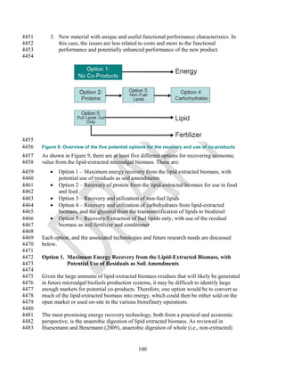 4451      3. New material with unique and useful functional performance characteristics. In
4452         this case, the issues are less related to costs and more to the functional
4453         performance and potentially enhanced performance of the new product.
4454




4455
4456   Figure 9: Overview of the five potential options for the recovery and use of co-products
4457   As shown in Figure 9, there are at least five different options for recovering economic
4458   value from the lipid-extracted microalgal biomass. These are:
4459         Option 1 – Maximum energy recovery from the lipid extracted biomass, with
4460          potential use of residuals as soil amendments
4461         Option 2 – Recovery of protein from the lipid-extracted biomass for use in food
4462          and feed
4463         Option 3 – Recovery and utilization of non-fuel lipids
4464         Option 4 – Recovery and utilization of carbohydrates from lipid-extracted
4465          biomass, and the glycerol from the transesterification of lipids to biodiesel
4466         Option 5 – Recovery/Extraction of fuel lipids only, with use of the residual
4467          biomass as soil fertilizer and conditioner
4468
4469   Each option, and the associated technologies and future research needs are discussed
4470   below.
4471
4472   Option 1. Maximum Energy Recovery from the Lipid-Extracted Biomass, with
4473             Potential Use of Residuals as Soil Amendments
4474
4475   Given the large amounts of lipid-extracted biomass residues that will likely be generated
4476   in future microalgal biofuels production systems, it may be difficult to identify large
4477   enough markets for potential co-products. Therefore, one option would be to convert as
4478   much of the lipid-extracted biomass into energy, which could then be either sold on the
4479   open market or used on-site in the various biorefinery operations.
4480
4481   The most promising energy recovery technology, both from a practical and economic
4482   perspective, is the anaerobic digestion of lipid extracted biomass. As reviewed in
4483   Huesemann and Benemann (2009), anaerobic digestion of whole (i.e., non-extracted)


                                                  100
 