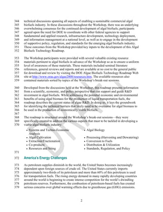 344   technical discussions spanning all aspects of enabling a sustainable commercial algal
345   biofuels industry. In these discussions throughout the Workshop, there was an underlying
346   overwhelming consensus for the continued development of algal biofuels; participants
347   agreed upon the need for DOE to coordinate with other federal agencies to support
348   fundamental and applied research, infrastructure development, technology deployment,
349   and information management at a national level, as well as to engage in the development
350   of supportive policy, regulation, and standards for the emerging algal biofuels industry.
351   These outcomes from the Workshop provided key inputs to the development of this Algal
352   Biofuels Technology Roadmap.

353   The Workshop participants were provided with several valuable existing resource
354   materials pertinent to algal biofuels in advance of the Workshop so as to ensure a uniform
355   level of awareness of these materials. These materials included seminal literature
356   references, general reviews and reports and are available at no cost to the general public
357   for download and review by visiting the DOE Algae Biofuels Technology Roadmap Web
358   site at http://www.orau.gov/algae2008/resources.htm. The available resources also
359   contained materials sorted by topics of the Workshop‘s break-out sessions.

360   Developed from the discussions held at the Workshop, this roadmap presents information
361   from a scientific, economic, and policy perspective that can support and guide R&D
362   investment in algal biofuels. While addressing the potential economic and environmental
363   benefits of using algal biomass for the production of liquid transportation fuels, the
364   roadmap describes the current status of algae R&D. In doing so, it lays the groundwork
365   for identifying the technical barriers that likely need to be overcome for algal biomass to
366   be used in the production of economically viable biofuels.
367
368   The roadmap is structured around the Workshop‘s break-out sessions—they were
369   specifically created to address the various aspects that must to be tackled in developing a
370   viable algal biofuels industry:
          Systems and Techno-Economic                    Algal Biology
           Analysis
          Algal Cultivation                              Processing (Harvesting and Dewatering)
          Extraction/Fractionation                       Conversion to Fuels
          Co-products                                    Distribution & Utilization
          Resources and Siting                           Standards, Regulation, and Policy
371
372   America’s Energy Challenges
373   As petroleum supplies diminish in the world, the United States becomes increasingly
374   dependent upon foreign sources of crude oil. The United States currently imports
375   approximately two-thirds of its petroleum and more than 60% of this petroleum is used
376   for transportation fuels. The rising energy demand in many rapidly developing countries
377   around the world is beginning to create intense competition for the world‘s dwindling
378   petroleum reserves. Furthermore, the combustion of petroleum-based fuels has created
379   serious concerns over global warming effects due to greenhouse gas (GHG) emissions.



                                                   2
 