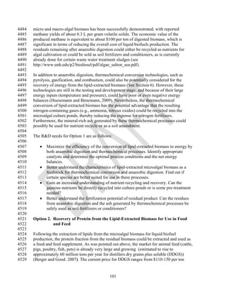 4484   micro and macro-algal biomass has been successfully demonstrated, with reported
4485   methane yields of about 0.3 L per gram volatile solids. The economic value of the
4486   produced methane is equivalent to about $100 per ton of digested biomass, which is
4487   significant in terms of reducing the overall cost of liquid biofuels production. The
4488   residuals remaining after anaerobic digestion could either be recycled as nutrients for
4489   algal cultivation or could be sold as soil fertilizers and conditioners, as is currently
4490   already done for certain waste water treatment sludges (see
4491   http://www.unh.edu/p2/biodiesel/pdf/algae_salton_sea.pdf).
4492
4493   In addition to anaerobic digestion, thermochemical conversion technologies, such as
4494   pyrolysis, gasification, and combustion, could also be potentially considered for the
4495   recovery of energy from the lipid-extracted biomass (See Section 6). However, these
4496   technologies are still in the testing and development stage, and because of their large
4497   energy inputs (temperature and pressure), could have poor or even negative energy
4498   balances (Huesemann and Benemann, 2009). Nevertheless, the thermochemical
4499   conversion of lipid-extracted biomass has the potential advantage that the resulting
4500   nitrogen-containing gases (e.g., ammonia, nitrous oxides) could be recycled into the
4501   microalgal culture ponds, thereby reducing the expense for nitrogen fertilizers.
4502   Furthermore, the mineral-rich ash generated by these thermochemical processes could
4503   possibly be used for nutrient recycle or as a soil amendment.
4504
4505   The R&D needs for Option 1 are as follows:
4506
4507         Maximize the efficiency of the conversion of lipid-extracted biomass to energy by
4508          both anaerobic digestion and thermochemical processes. Identify appropriate
4509          catalysts and determine the optimal process conditions and the net energy
4510          balances.
4511         Better understand the characteristics of lipid-extracted microalgal biomass as a
4512          feedstock for thermochemical conversion and anaerobic digestion. Find out if
4513          certain species are better suited for use in these processes.
4514         Gain an increased understanding of nutrient recycling and recovery. Can the
4515          gaseous nutrients be directly recycled into culture ponds or is some pre-treatment
4516          needed?
4517         Better understand the fertilization potential of residual product. Can the residues
4518          from anaerobic digestion and the ash generated by thermochemical processes be
4519          safely used as soil fertilizers or conditioners?
4520
4521   Option 2. Recovery of Protein from the Lipid-Extracted Biomass for Use in Food
4522             and Feed
4523
4524   Following the extraction of lipids from the microalgal biomass for liquid biofuel
4525   production, the protein fraction from the residual biomass could be extracted and used as
4526   a food and feed supplement. As was pointed out above, the market for animal feed (cattle,
4527   pigs, poultry, fish, pets) is already very large and growing (estimated to rise to
4528   approximately 60 million tons per year for distillers dry grains plus soluble (DDGS))
4529   (Berger and Good. 2007). The current price for DDGS ranges from $110-150 per ton


                                                   101
 