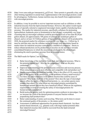 4530   (http://www.ams.usda.gov/mnreports/sj_gr225.txt). Since protein is generally a key, and
4531   often limiting ingredient in animal feed, supplementation with microalgal proteins could
4532   be advantageous. Furthermore, human nutrition may also benefit from supplementation
4533   with microalgal proteins.
4534
4535   In addition, it may be possible to recover important enzymes such as cellulases or other
4536   industrial enzymes from the lipid-extracted biomass. However, this option would require
4537   the use of specially selected or engineered microalgal strains capable of producing these
4538   enzymes. The market for industrial enzymes, specifically cellulases for pretreating
4539   lignocellulosic feedstocks prior to fermentation to fuel ethanol, is potentially very large.
4540   Assuming that (a) microalgal cellulases could be provided at a cost of less than $0.20 per
4541   gallon ethanol, (b) approximately 100 grams of cellulase are needed per gallon of
4542   ethanol, and (c) at least 10.5 billion gallons of lignocellulosic ethanol will be produced by
4543   2020, the projected market for cellulases is potentially very large, i.e., 1 billion kg. It
4544   must be said that entry into the cellulase market is fraught with uncertainty based on
4545   market share for industrial enzymes controlled by a handful of companies. Desire to
4546   reduce ethanol production cost by production of enzymes on site and move towards
4547   consolidated biorprocess in which the enzymes are produced by the ethanologen
4548   eliminating the need to purchase enzymes from an external source.
4549
4550   The R&D needs for Option 2 are as follows:
4551
4552         Better knowledge of the market for food, feed, and industrial enzymes. What is
4553          the potential market size? Who are the competitors? What are the price
4554          constraints?
4555         Improved understanding of the protein/enzyme extraction and recovery process.
4556          What extraction process is most effective and compatible with end-product use?
4557         Quality requirements for food/feed protein. What is the effect of CO2 source (flue
4558          gas) on the quality of the protein (i.e., avoid problems of heavy metal toxicity)?
4559          Are there any other impurities in the protein fraction that could be cause of
4560          concern? What is the shelf-life of the protein? How does the type of microalgal
4561          species affect the quality of the food/feed protein, i.e., are certain species more
4562          suitable than others? To what extent are microalgal proteins assimilated by
4563          humans and animals and do they have beneficial effects? What are the regulatory
4564          requirements in terms of assuring the safety of microalgal proteins for
4565          human/animal consumption?
4566         Build molecular genetic tools for optimizing protein synthesis in microalgae. Can
4567          we increase the yield of the desired protein or enzyme fraction without
4568          jeopardizing lipid productivities?
4569         Better understanding of amino acid recycling. What tests can be done to ensure
4570          the continued quality of the protein, i.e. the amino acids?
4571         Assessment of additional opportunities for protein-based chemicals. Are there
4572          protein-based chemicals, e.g., glutamic acid, with large market potential other
4573          than industrial enzymes that could be recovered from the lipid-extracted
4574          microalgal biomass?
4575


                                                   102
 