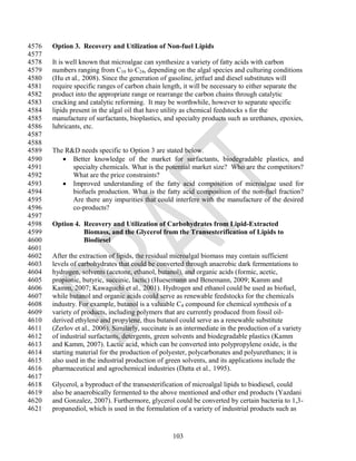 4576   Option 3. Recovery and Utilization of Non-fuel Lipids
4577
4578   It is well known that microalgae can synthesize a variety of fatty acids with carbon
4579   numbers ranging from C10 to C24, depending on the algal species and culturing conditions
4580   (Hu et al., 2008). Since the generation of gasoline, jetfuel and diesel substitutes will
4581   require specific ranges of carbon chain length, it will be necessary to either separate the
4582   product into the appropriate range or rearrange the carbon chains through catalytic
4583   cracking and catalytic reforming. It may be worthwhile, however to separate specific
4584   lipids present in the algal oil that have utility as chemical feedstocks s for the
4585   manufacture of surfactants, bioplastics, and specialty products such as urethanes, epoxies,
4586   lubricants, etc.
4587
4588
4589   The R&D needs specific to Option 3 are stated below.
4590       Better knowledge of the market for surfactants, biodegradable plastics, and
4591         specialty chemicals. What is the potential market size? Who are the competitors?
4592         What are the price constraints?
4593       Improved understanding of the fatty acid composition of microalgae used for
4594         biofuels production. What is the fatty acid composition of the non-fuel fraction?
4595         Are there any impurities that could interfere with the manufacture of the desired
4596         co-products?
4597
4598   Option 4. Recovery and Utilization of Carbohydrates from Lipid-Extracted
4599             Biomass, and the Glycerol from the Transesterification of Lipids to
4600             Biodiesel
4601
4602   After the extraction of lipids, the residual microalgal biomass may contain sufficient
4603   levels of carbohydrates that could be converted through anaerobic dark fermentations to
4604   hydrogen, solvents (acetone, ethanol, butanol), and organic acids (formic, acetic,
4605   propionic, butyric, succinic, lactic) (Huesemann and Benemann, 2009; Kamm and
4606   Kamm, 2007; Kawaguchi et al., 2001). Hydrogen and ethanol could be used as biofuel,
4607   while butanol and organic acids could serve as renewable feedstocks for the chemicals
4608   industry. For example, butanol is a valuable C4 compound for chemical synthesis of a
4609   variety of products, including polymers that are currently produced from fossil oil-
4610   derived ethylene and propylene, thus butanol could serve as a renewable substitute
4611   (Zerlov et al., 2006). Similarly, succinate is an intermediate in the production of a variety
4612   of industrial surfactants, detergents, green solvents and biodegradable plastics (Kamm
4613   and Kamm, 2007). Lactic acid, which can be converted into polypropylene oxide, is the
4614   starting material for the production of polyester, polycarbonates and polyurethanes; it is
4615   also used in the industrial production of green solvents, and its applications include the
4616   pharmaceutical and agrochemical industries (Datta et al., 1995).
4617
4618   Glycerol, a byproduct of the transesterification of microalgal lipids to biodiesel, could
4619   also be anaerobically fermented to the above mentioned and other end products (Yazdani
4620   and Gonzalez, 2007). Furthermore, glycerol could be converted by certain bacteria to 1,3-
4621   propanediol, which is used in the formulation of a variety of industrial products such as


                                                   103
 
