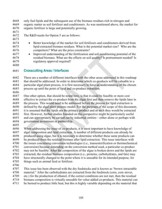4668   only fuel lipids and the subsequent use of the biomass residues rich in nitrogen and
4669   organic matter as soil fertilizer and conditioners. As was mentioned above, the market for
4670   organic fertilizer is large and potentially growing.
4671
4672   The R&D needs for Option 5 are as follows:
4673
4674         Better knowledge of the market for soil fertilizers and conditioners derived from
4675          lipid-extracted biomass residues. What is the potential market size? Who are the
4676          competitors? What are the price constraints?
4677         Improved understanding of the fertilization and soil conditioning potential of the
4678          residual biomass. What are the effects on soil quality? Is pretreatment needed? Is
4679          regulatory approval required?
4680
4681   Crosscutting Areas / Interfaces
4682   There are a number of different interfaces with the other areas addressed in this roadmap
4683   that should be addressed. In order to determine which co-products will be valuable to a
4684   particular algal plant process, it is first necessary to have an understanding of the chosen
4685   process up until the point of lipid and co-product extraction.
4686
4687   One other option, that should be noted here, is that it could be feasible or more cost
4688   effective to extract the co-product from the algae first and then remove the lipids later in
4689   the process. This would need to be addressed before the process for lipid extraction is
4690   defined by the algal plant process model. For the purposes of the scope of this document,
4691   it is assumed that the lipids are the primary product and as such they would be extracted
4692   first. However, further studies founded on this perspective might be particularly useful
4693   and can appropriately be carried out by industrial entities—either alone or perhaps with
4694   government investment or partnership.
4695
4696   When addressing the issue of co-products, it is most important to have knowledge of
4697   algal composition and lipid extraction. A number of different products can already be
4698   produced using algae, but it is necessary to determine whether these same products can
4699   be produced from the residual biomass after lipid extraction. This issue interfaces with
4700   the issues concerning conversion technologies (i.e., transesterification or thermochemical
4701   conversion) because depending on the conversion method used, a particular co-product
4702   may not be feasible. After the composition of the algae is broken down and the lipids are
4703   extracted, the residual biomass composition (i.e., proteins, carbohydrates, and fats) may
4704   have structurally changed to the point where it is unusable for its intended purpose, for
4705   things such as animal feed or fertilizer.
4706
4707   This issue has been observed with the dry feedstocks and is known as ―brown intractable
4708   material.‖ After the carbohydrates are extracted from the feedstock (corn, corn stover,
4709   etc.) for the production of ethanol, if the correct conditions are not met, then the residual
4710   biomass composition is virtually unusable for value-added co-products. This material can
4711   be burned to produce little heat, but this is highly variable depending on the material that



                                                   105
 