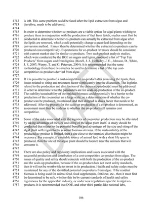 4712   is left. This same problem could be faced after the lipid extraction from algae and
4713   therefore, needs to be addressed.
4714
4715   In order to determine whether co-products are a viable option for algal plants wishing to
4716   produce them in conjunction with the production of fuel from lipids, studies must first be
4717   conducted to determine whether co-products can actually be extracted from algae after
4718   the lipids are removed, which could potentially change a great deal depending on the
4719   conversion method. It must then be determined whether the extracted co-products can be
4720   produced cost competitively. Expectations for co-product revenues should be consistent
4721   with current market size for similar co-products. Two such product analysis studies,
4722   which were conducted by the DOE on sugars and lignin, produced a list of ―Top Ten
4723   Products‖ from sugars and from lignins (Bozell, J. J., Holladay, J. E., Johnson, D., White,
4724   J. F, 2007; Werpy, T. and G. Petersen, 2004). It is recommended that the same
4725   methodology from these two studies be used to determine a list of the top cost-
4726   competitive co-products derived from algae.
4727
4728   If it is possible to produce a cost-competitive co-product after removing the lipids, then
4729   issues related to siting and resources factor significantly into the discussion. The logistics
4730   related to the production and distribution of the chosen co-product(s) must be addressed
4731   in order to determine what the parameters are for scale-up production of the co-product.
4732   The stability/sustainability of the residual biomass could potentially be a barrier to the
4733   production of the co-product on a large scale, so a determination of whether the co-
4734   product can be produced, maintained, and then shipped is also a factor that needs to be
4735   addressed. After the process for the scale-up production of a co-product is determined, an
4736   assessment must then be made as to whether the co-product still remains cost
4737   competitive.
4738
4739   Some of the risks associated with the logistics of co-product production may be alleviated
4740   by taking advantage of the size and siting of the algae plant itself. A study should be
4741   conducted that relates to the potential benefits and advantages of the size and siting of the
4742   algal plant with regard to the residual biomass streams. If the sustainability of the
4743   produced co-product is limited, then a site close to the intended distribution might be
4744   necessary. For example, if a suitable source of animal feed with a short life span is
4745   produced, then the site of the algae plant should be located near the animals that will
4746   consume it.
4747
4748   There are also policy and regulatory implications and issues associated with the
4749   successful production and distribution of a cost-competitive co-product from algae. The
4750   issues of quality and safety should coincide with both the production of the co-product
4751   and the scale-up production, because if the co-product does not meet safety standards,
4752   then it will not be worthwhile to invest in its production. Health and safety codes must be
4753   maintained for any of the identified potential co-products from algae. If the residual
4754   biomass is being used for animal feed, food supplements, fertilizer, etc., then it must first
4755   be determined to be safe, whether this be by current standards of health and safety
4756   regulations for the applicable industry, or under new regulations specific to algal co-
4757   products. It is recommended that DOE, and other third parties like national labs,



                                                    106
 