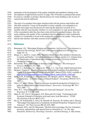 4758   participate in the development of the quality standards and regulations relating to the
4759   development of algal biofuels (section 10, page 144). If biomass is produced that cannot
4760   be used as a valuable co-product, then the process for waste handling is also an area of
4761   concern that must be addressed.
4762
4763   The topic of co-products from algae interfaces both with the process steps before and
4764   after their extraction. It may not be possible to extract valuable, cost-competitive co-
4765   products from algae once the process for removing the lipids has occurred. If it is
4766   possible, then the issue becomes whether it is cost competitive to scale up the production
4767   of the co-product(s) after they have been removed from the residual biomass. Also, the
4768   issues relating to the quality of the co-products must be addressed in order to determine
4769   whether it is worthwhile to invest in the creating the co-product for market. These are key
4770   barriers that interface with other sections in this roadmap.
4771
4772   References
4773   Benemann, J.R., ―Microalgae Products and Production: An Overview‖, Developments in
4774      Industrial Microbiology, 31:247-256, 1990 (Journal of Industrial Microbiology,
4775      Suppl. No. 5).
4776   Berger, L.L. and D. L. Good. 2007. ―Distillers Dried Grains Plus Solubles Utilization by
4777      Livestock and Poultry,‖ in Corn-Based Ethanol in Illinois and the U.S. A Report from
4778      the Department of Agricultural and Consumer Economics, University of Illinois,
4779      Champaign-Urbana.
4780   Borowitzka, M.A., ―Microalgae as Sources of Fine Chemicals‖, Microbiological
4781      Sciences, 3(12):372-375, 1986.
4782   Bozell, J. J., Holladay, J. E., Johnson, D., White, J. F., Top Value Added Chemicals from
4783   Biomass. Volume II – Results of Screening for Potential Candidates from Biorefinery
4784      Lignin, U.S. Department of Energy, October 2007, Report PNNL-16983, available at:
4785      www.pnl.gov/main/publications/external/technical_reports/PNNL-16983.pdf.
4786   Burja, A.M., B. Banaigs, E. Abou-Mansour, J.G. Burgess, and P.C. Wright, ―Marine
4787      Cyanobacteria – A Prolific Source of Natural Products‖, Tetrahedon, 57:9347-9377,
4788      2001.
4789   Chew, T.L. and S. Bhatia, ―Catalytic processes towards the production of biofuels in a
4790      palm oil and oil palm biomass-based refinery‖, Bioresource Technology 99: 7911-
4791      7922, 2008.
4792   Choi, W.J., ―Glycerol-based Biorefinery for Fuels and Chemicals‖, Recent Pat.
4793      Biotechnol. 2: 173-180, 2008.
4794   Datta, R., S.P. Tsai, P. Bonsignore, S.H. Moon and J.R. Frank, ―Technological and
4795      Economic Potential of Poly(lactic acid) and Lactic Acid Derivatives”, FEMS
4796      Microbiological Review 16:221-231.
4797   Hu, Q., M. Sommerfeld, E. Jarvis, M. Ghirardi, M. Posewitz, M. Seibert, and A. Darzins,
4798      ―Microalgal Triacylglycerols as Feedstocks for Biofuel Production: Perspectives and
4799      Advances‖, The Plant Journal, 54: 621-639, 2008.
4800   Huesemann, M.H., and J.R. Benemann, ―Biofuels from microalgae: Review of products,
4801      processes, and potential, with special focus on Dunaliella sp.‖, In: The Alga
4802      Dunaliella: Biodiversity, Physiology, Genomics, and Biotechnology, A. Ben-Amotz,


                                                  107
 
