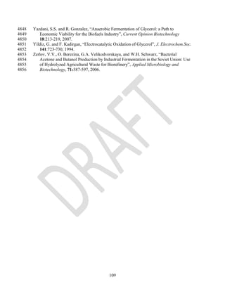 4848   Yazdani, S.S. and R. Gonzalez, ―Anaerobic Fermentation of Glycerol: a Path to
4849      Economic Viability for the Biofuels Industry‖, Current Opinion Biotechnology
4850      18:213-219, 2007.
4851   Yildiz, G. and F. Kadirgan, ―Electrocatalytic Oxidation of Glycerol‖, J. Electrochem.Soc.
4852      141:723-730, 1994.
4853   Zerlov, V.V., O. Berezina, G.A. Velikodvorskaya, and W.H. Schwarz, ―Bacterial
4854      Acetone and Butanol Production by Industrial Fermentation in the Soviet Union: Use
4855      of Hydrolyzed Agricultural Waste for Biorefinery‖, Applied Microbiology and
4856      Biotechnology, 71:587-597, 2006.




                                                 109
 