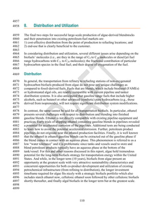 4857
4858   8.     Distribution and Utilization

4859   The final two steps for successful large-scale production of algae-derived blendstocks
4860   and their penetration into existing petroleum-fuel markets are:
4861   1) cost-effective distribution from the point of production to refueling locations; and
4862   2) end-use that is clearly beneficial to the customer.
4863
4864   In considering distribution and utilization, several different issues arise depending on the
4865   biofuels‘ molecules (i.e., are they in the range of C4 to C10 molecules or diesel/jet fuel
4866   range hydrocarbons with C11 to C20 molecules); the fractional contribution of particular
4867   hydrocarbon species in the final fuel; and their degree of oxygenation of the fuel.
4868
4869   Distribution
4870   In general, the transportation from refinery to refueling stations of non-oxygenated
4871   hydrocarbon biofuels produced from algae do not pose any unique challenges as
4872   compared to fossil-derived fuels. Fuels that are blends, which include biodiesel (FAMEs)
4873   or hydrotreated algal oils, are readily compatible with current pipeline and tanker
4874   distribution systems. It is also anticipated that gasoline range fuels that include higher
4875   alcohols, such as butanol or other advanced (synthetic) pure hydrocarbons (e.g., those
4876   derived from isoprenoids), will not require significant distribution system modifications.
4877
4878   In contrast, the same cannot be said for all transportation biofuels. In particular, ethanol
4879   presents several challenges with respect to distribution and blending into finished
4880   gasoline blends. Ethanol is not directly compatible with existing pipeline equipment and
4881   practices. Early trials of shipping ethanol containing gasoline blends in pipelines revealed
4882   a potential for accelerated corrosion of the pipelines. Additional tests are being conducted
4883   to learn how to avoid the potential accelerated corrosion. Further, petroleum product
4884   pipelines do not originate near the ethanol production facilities. Finally, it is well known
4885   that the ethanol in ethanol-gasoline blends can be extracted out of the gasoline phase if
4886   the blend comes in contact with an aqueous phase. This phenomenon is referred to as a
4887   low ―water tolerance‖ and it is problematic since tanks and vessels used to store and
4888   blend petroleum products typically have an aqueous phase at the bottom of the
4889   tank/vessel. For this and other reasons discussed in this report, algae hold tremendous
4890   potential for the long-term biofuels strategy for transportation energy within the United
4891   States. And while, in the longer term (10 years), biofuels from algae present an
4892   opportunity at the greatest scale with very attractive sustainability characteristics and
4893   concurrent opportunities for both co-product development and utilization of existing
4894   petrochemical infrastructure (from refining to distribution), the longer investment
4895   timeframe required for algae fits nicely with a strategic biofuels portfolio which also
4896   includes starch ethanol now, cellulosic ethanol soon followed by other cellulosic biofuels
4897   shortly thereafter, and finally algal biofuels in the longer term but at the greatest scale.
4898
4899


                                                   110
 