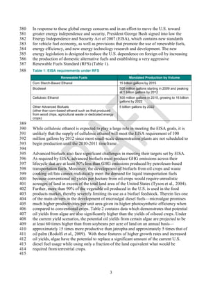 380   In response to these global energy concerns and in an effort to move the U.S. toward
381   greater energy independence and security, President George Bush signed into law the
382   Energy Independence and Security Act of 2007 (EISA), which contains new standards
383   for vehicle fuel economy, as well as provisions that promote the use of renewable fuels,
384   energy efficiency, and new energy technology research and development. The new
385   energy legislation is designed to reduce the U.S. dependence on foreign oil by increasing
386   the production of domestic alternative fuels and establishing a very aggressive
387   Renewable Fuels Standard (RFS) (Table 1).
388   Table 1: EISA requirements under RFS
                           Renewable Fuels                            Mandated Production by Volume
      Corn Starch-Based Ethanol                                 15 billion gallons by 2015
      Biodiesel                                                 500 million gallons starting in 2009 and peaking
                                                                at 1 billion gallons by 2012
      Cellulosic Ethanol                                        100 million gallons in 2010, growing to 16 billion
                                                                gallons by 2022
      Other Advanced Biofuels                                   5 billion gallons by 2022
      (other than corn-based ethanol such as that produced
      from wood chips, agricultural waste or dedicated energy
      crops)
389
390   While cellulosic ethanol is expected to play a large role in meeting the EISA goals, it is
391   unlikely that the supply of cellulosic ethanol will meet the EISA requirement of 100
392   million gallons by 2012 since most small-scale demonstration plants are not scheduled to
393   begin production until the 2010-2011 timeframe.
394
395   Advanced biofuels also face significant challenges in meeting their targets set by EISA.
396   As required by EISA, advanced biofuels must produce GHG emissions across their
397   lifecycle that are at least 50% less than GHG emissions produced by petroleum-based
398   transportation fuels. Moreover, the development of biofuels from oil crops and waste
399   cooking oil/fats cannot realistically meet the demand for liquid transportation fuels
400   because conventional oil yields per hectare from oil crops would require unrealistic
401   acreages of land in excess of the total land area of the United States (Tyson et al., 2004).
402   Further, more than 90% of the vegetable oil produced in the U.S. is used in the food
403   products market, thereby severely limiting its use as a biofuel feedstock. Therein lies one
404   of the main drivers in the development of microalgal diesel fuels—microalgae promises
405   much higher productivities per unit area given its higher photosynthetic efficiency when
406   compared to conventional crops. Table 2 contains data which demonstrates that potential
407   oil yields from algae are also significantly higher than the yields of oilseed crops. Under
408   the current yield scenarios, the potential oil yields from certain algae are projected to be
409   at least 60 times higher than from soybeans per acre of land on an annual basis—
410   approximately 15 times more productive than jatropha and approximately 5 times that of
411   oil palm (Rodolfi et al., 2009). With these features of higher growth rates and increased
412   oil yields, algae have the potential to replace a significant amount of the current U.S.
413   diesel fuel usage while using only a fraction of the land equivalent what would be
414   required from terrestrial crops.
415



                                                          3
 